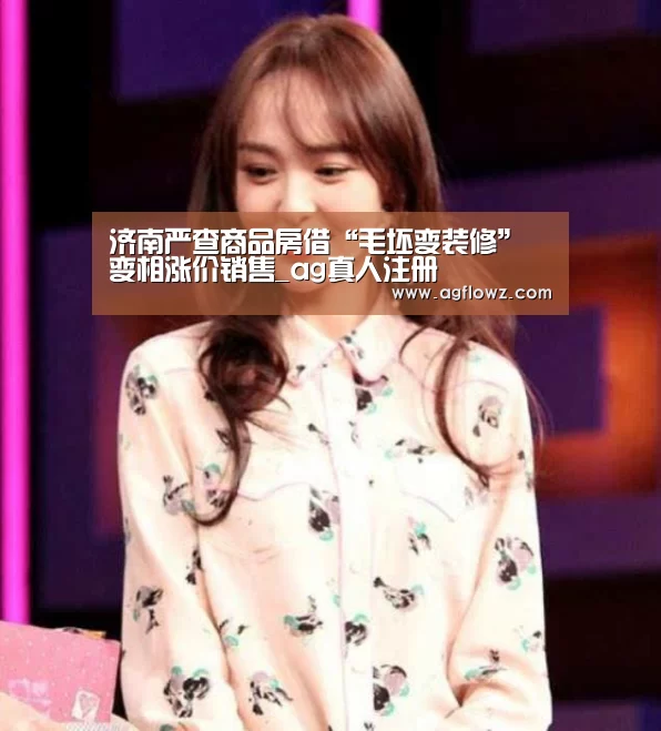 济南严查商品房借“毛坯变装修”变相涨价销售_ag真人注册(图3) ag真人入口
