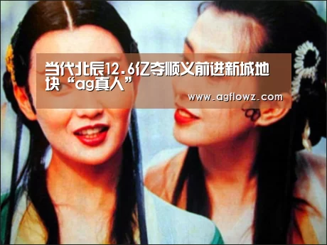 当代北辰12.6亿夺顺义前进新城地块“ag真人”(图2) AG全站